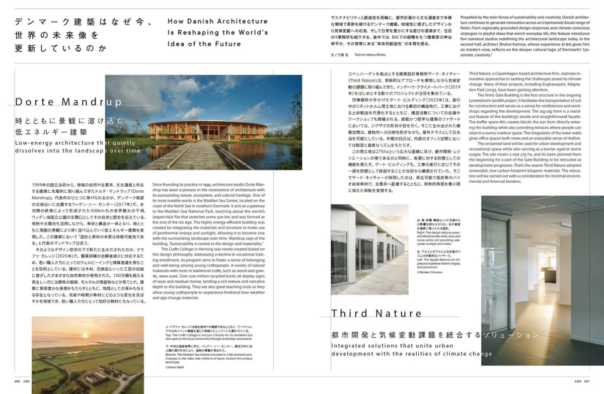 デンマーク建築はいま今、世界の未来像を更新しているのか How Danish Architecture Is Reshaping the World's Idea of the Future Dorte Mandrup 時とともに景観に溶け込む低エネルギー建築 Low-energy architecture that quietly dissolves into the landscape over time 1999年の設立当初から、地域の自然や生態系、文化遺産と共生する建築に先駆的に取り組んできたドルテ・マンドラップ (Dorte Mandrup)。代表作のひとつに挙げられるのが、デンマーク南部の北海沿いに位置するワッデン・シー・センター (2017年) だ。氷河期の終焉によって形成された500kmもの世界最大の干潟、ワッデン海国立公園の玄関口としてその自然と歴史を伝えている。地熱や太陽光も活用しながら、素材と構造が一体となり、時とともに周囲の景観により深く溶け込んでいく低エネルギー建築を実現した。この建築において「設計と素材の本質は持続可能性である」と代表のマンドラップは言う。そのようなデザイン哲学の下で新たに生みだされたのが、クラフツ・カレッジ (2025年) だ。最善訓練の高齢者減少に対応するため、若い職人たちにとってのウェルビーイングと帰属意識を育むことを目的としている。建材には木材、花崗岩といった工芸の伝統に根ざしたさまざまな自然素材が使用され、100万個を超える再生レンガには摩耗の痕跡、モルタルの残留物などが見てとれ、建築に質感豊かな表情をもたらすとともに、物語としての深みも与える存在となっている。気候や時間が素材にどのような変化を及ぼすかを実感でき、若い職人たちにとって恰好の教材にもなっている。 Since founding its practice in 1999, architecture studio Dorte Mandrup has been a pioneer in the coexistence of architecture with its surrounding nature, ecosystem, and cultural heritage. One of its most notable works is the Wadden Sea Centre, located on the coast of the North Sea in southern Denmark. It acts as a gateway to the Wadden Sea National Park, the world's largest tidal flat formed at the end of the Ice Age, stretching 500 km. The highly energy-efficient building was created by integrating the materials and structure to make use of geothermal energy and sunlight, allowing it to become one with the surrounding landscape over time. Mandrup says of this building, "Sustainability is central to the design and materiality." Another project born from this design philosophy is the Crafts College in Herning (2025). To address the decline in vocational training enrollment, its program aims to foster well-being and a sense of belonging among young craftspeople. Building materials include various natural materials rooted in craft traditions, such as wood and granite. Over one million recycled bricks, showing wear and mortar residue, lend rich texture and narrative depth to the architecture. They also serve as an excellent educational tool for young craftspeople to experience how materials change over time and climate. サステナビリティと創造性を両輪に、都市計画から文化遺産まで多様な領域で革新を続けるデンマーク建築。地域性に根ざしたデザインから気候変動への応答、そして日常を豊かにする遊びの提案まで、注目事務所を紹介する。後半では、BIGでの経験をもつ建築家神谷修平が、その背景にある“体系的創造性”の本質を語る。 Propelled by the twin forces of sustainability and creativity, Danish architecture continues to innovate across diverse domains, from urban planning to cultural heritage. This section introduces notable firms, highlighting designs rooted in regional identity, responses to climate change, and proposals that enrich everyday life. The latter part features architect Shuhei Kamiya, who, drawing on his experience at BIG, discusses the essence of "systematic creativity" underlying this background. 文／三岡光 Text by Hikaru Mioka コペンハーゲンを拠点とする建築設計事務所サード・ネイチャー (Third Nature) は、革新的なアプローチを模索し気候変動の課題に取り組んできた。インゲベ・クライメートパーク (2019年) をはじめとする数々のプロジェクトが注目を集めている。同事務所が手がけたゲート・ビルディング (2023年) は、進行中のリネットホルム埋立地における最初の構造物だ。工事における土砂輸送を円滑化するとともに、建設活動についてのワークショップも開催される。直線かつ堅牢な建築のファサードにおいては、ジグザグの形状が目を引く。そこに生み出された緩衝空間は、建物内への日射を防ぎながら、屋外テラスで日光浴を可能にしている。外壁の凹凸は、内部のオフィス空間においては眺望と適度なリズムをもたらす。この埋立地は2.75haという広大な面積に及び、都市開発・レクリエーションの場であるのと同時に、高潮に対する防壁としての機能を果たす。ゲート・ビルディングも、工事の進行に応じてその一部を防壁として移設することが当初から構想されていた。そこでサード・ネイチャーが採用したのは、再生可能で低炭素のバイオ由来素材だ。生態系へ配慮するとともに、財政的負担を最小限に抑えた移転を実現する。 Third Nature, a Copenhagen-based architecture firm, explores innovative approaches to tackling climate change. Projects like Ingehave Climate Park (2019) are drawing significant attention. The firm's Gate Building (2023) is the first structure in the ongoing Lynetteholm landfill project. It facilitates earth transport for construction and hosts workshops on building activities. The straight, robust facade features a zigzag form. The resulting buffer space blocks direct sunlight into the building while allowing outdoor terraces for sunbathing. The irregularities of the outer walls offer office spaces views and a moderate rhythm. This landfill spans 2.75 hectares and serves as a site for urban development, recreation, and a storm surge barrier. The Gate Building itself was designed to be partially relocatable as construction progresses, serving as a barrier. Third Nature opted for renewable, low-carbon bio-based materials to enable relocation with minimal environmental and financial burden, while considering the ecosystem. 上: クラフツ・カレッジは居住者向けの施設であるとともに、ワークショップや公式イベント開催を通じて地域コミュニティにも開かれている。 Top: The Crafts College is not just a facility for its residents but also open to the local community through workshops and events. 下: 平坦な湿原地形に佇む、ワッデン・シー・センター。数百万里に及ぶ景観に溶け込むかのように、独特の眺望が広がる。 Bottom: The Wadden Sea Centre is located on a flat wetland area. Changes in the tides over millions of years created this unique landscape. 右: 風、砂塵、雨といった外部からの影響を抑えながらも、光や眺望を適度に取り入れる設計。 Right: The design reduces external influences like wind, dust and rain, while still incorporating adequate sunlight and views. 左: アルルとテラスによる反復のりズムが印象的なファサード。 Left: The façade features an impressive repetitive rhythm of glass and aluminum. ©Monen Olivarius ©Adam Mark AXIS 091 Third Nature 都市開発と気候変動課題を統合するソリューション Integrated solutions that unite urban development with the realities of climate change