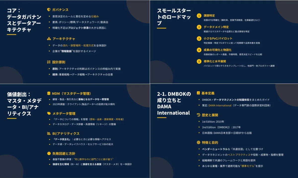 コア: データガバナンスとデータアーキテクチャ ガバナンス 意思決定のルールと責任を定める仕組み 要素: ポリシー/標準/データスチュワード/委員会 明確化不足はプロジェクト停滞の大きな原因に アーキテクチャ データの流れ・保管場所・処理方式を全体設計 企業の"情報動脈"を設計するイメージ 設計原則 原則: アーキテクチャの判断はガバナンスの枠組み内で実施 順序: 事業戦略→データ戦略→アーキテクチャの合意 スモールスタートのロードマップ 課題特定 改善KPIを明確化(解約率、営業予測精度、在庫最適化など) データドメイン特定 関連するマスタデータや品質など重点領域を特定 小さなPoC/パイロット 特定事業・特定プロダクトに絞って短期間で品質改善を実施 成果の可視化と物語化 改善前後のレポート画面、作業時間、意思決定スピードを比較 標準化と水平展開 パイロットで得たやり方をテンプレート化し、他部門・他プロダクトへ展開 価値創出: マスタ・メタデータ・BI・アナリティクス MDM (マスタデータ管理) 顧客・製品・取引先など基盤となるデータを一貫管理 2023年調査: クライアント/製品データへの投資が拡大傾向 メタデータ管理 「データについての情報」を管理(意味・由来・更新頻度・所有者) データカタログ・データ辞書・系譜情報(リネージ)の整備 BI/アナリティクス 「データ民主化」: 必要なときに必要な情報へアクセス データ湖・データレイクハウス・セルフサービスBIの拡大 失敗回避と方針 基盤不整備の弊害: "同じ数字なのに部門ごとに値が違う" 価値を生む領域(BI・AI)と価値を支える基盤(マスタ・メタ)を一体設計 2-1. DMBOKの成り立ちとDAMA International 基本定義 DMBOK = データマネジメントの知識体系をまとめたガイド 策定: DAMA International (データ専門家の国際非営利団体) 歴史と展開 1st Edition: 2010年 2nd Edition (DMBOK2): 2017年 日本語版: DAMA日本支部×日経BPから出版 特徴と目的 ベンダーニュートラルな「共通言語」として位置づけ データマネジメントのベストプラクティスや役割・成果物・指標を整理 組織横断で共通のフレームワークと用語を提供 あらゆる業種・業界で適用可能な"標準モデル"を提示