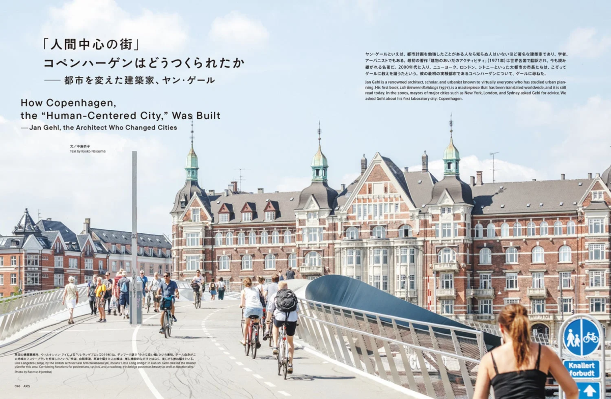 「人間中心の街」 コペンハーゲンはどうつくられたか — 都市を変えた建築家、ヤン・ゲール How Copenhagen, the "Human-Centered City," Was Built — Jan Gehl, the Architect Who Changed Cities 文 / 中島恭子 Text by Kyoko Nakajima ヤン・ゲールといえば、都市計画を勉強したことがある人なら知らぬ人はいないほど著名な建築家であり、学者、アーバニストでもある。最初の著作『建物とあいだのアクティビティ』（1971年）は世界各国で翻訳され、今も読み継がれる名作だ。2000年代に入り、ニューヨーク、ロンドン、シドニーといった大都市の市長たちは、こぞってゲールに教えを請うたという。彼の最初の実験都市であるコペンハーゲンについて、ゲールに尋ねた。 Jan Gehl is a renowned architect, scholar, and urbanist known to virtually everyone who has studied urban planning. His first book, Life Between Buildings (1971), is a masterpiece that has been translated worldwide, and it is still read today. In the 2000s, mayors of major cities such as New York, London, and Sydney asked Gehl for advice. We asked Gehl about his first laboratory city: Copenhagen. 英国の建築事務所、ウィルキンソン・アイズによる「リル・ラングブロ」（2019年）は、デンマーク語で「小さな長い橋」という意味。ゲール自身がこの地域のマスタープランを担当したという。歩道、自転車道、車道を兼ね備えたこの橋は、単に機能的なだけではなく、美しさも兼ね備えている。 Lille Langebro (2019), by the British architectural firm WilkinsonEyre, means "Little Long Bridge" in Danish. Gehl created the master plan for this area. Combining functions for pedestrians, cyclists, and a roadway, this bridge possesses beauty as well as functionality. Photo by Rasmus Hjortshøj 096 AXIS Knallert forbudt