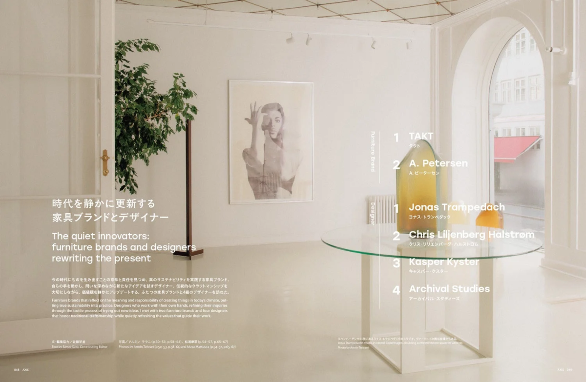 時代を静かに更新する 家具ブランドとデザイナー The quiet innovators: furniture brands and designers rewriting the present 今の時代にものを生み出すことの意味と責任を見つめ、真のサステナビリティを実践する家具ブランド。自らの手を動かし、問いを深めながら新たなアイデアを試すデザイナー。伝統的なクラフトマンシップを大切にしながら、価値観を静かにアップデートする、ふたつの家具ブランドと4組のデザイナーを訪ねた。 Furniture brands that reflect on the meaning and responsibility of creating things in today's climate, putting true sustainability into practice. Designers who work with their own hands, refining their inquiries through the tactile process of trying out new ideas. I met with two furniture brands and four designers that honor traditional craftsmanship while quietly refreshing the values that guide their work. 文・編集協力 / 佐藤早苗 Text by Sanae Saito, Contributing Editor 写真 / アルミン・テラニ (p.50-53, p.58-64)、松浦摩耶 (p.54-57, p.65-67) Photos by Armin Tehrani (p.50-53, p.58-64) and Maya Matsuura (p.54-57, p.65-67) 048 AXIS Furniture Brand 1 TAKT タクト 2 A. Petersen A. ピーターセン Designer 1 Jonas Trampedach ヨナス・トランペダック 2 Chris Liljenberg Halstrøm クリス・リリエンバーグ・ハルストロム 3 Kasper Kyster キャスパー・クスター 4 Archival Studies アーカイバル・スタディーズ コペンハーゲン中心部にあるヨナス・トランペダックのスタジオ。タクトの展示会場でもある。Jonas Trampedach's studio in central Copenhagen, doubling as the exhibiting space for TAKT. Photo by Armin Tehrani AXIS 049