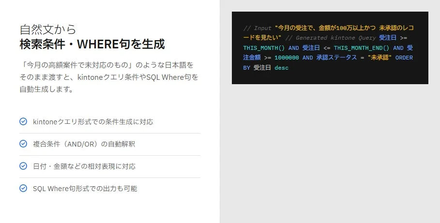 自然文から 検索条件・WHERE句を生成 「今月の高額案件で未対応のもの」のような日本語をそのまま渡すと、kintoneクエリ条件やSQL Where句を自動生成します。