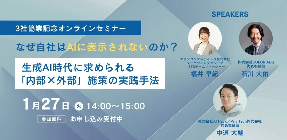 3社協業記念オンラインセミナー なぜ自社はAIに表示されないのか？ 生成AI時代に求められる「内部×外部」施策の実践手法 1月27日 火 14:00~15:00 参加無料 お申し込み受付中 SPEAKERS アウンコンサルティング株式会社 マーケティンググループ SEOチームマネージャー 福井 早紀 株式会社COLOR ADS 代表取締役 石川 大佑 株式会社AI Hack / Priv Tech株式会社 代表取締役 中道 大輔