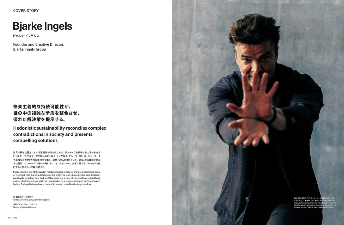 COVER STORY Bjarke Ingels ビャルケ・インゲルス Founder and Creative Director, Bjarke Ingels Group 快楽主義的な持続可能性が、 世の中の複雑な矛盾を整合させ、 優れた解決策を提示する。 Hedonistic sustainability reconciles complex contradictions in society and presents compelling solutions. 世界で最も注目されている建築家の一人であり、デンマークを代表する人物でもあるビャルケ・インゲルス。彼が率いるビャルケ・インゲルス・グループ (BIG) は、ニューヨークや上海など世界9カ所に事務所を構え、総勢700人が働くという。2023年に建設された本社屋はコペンハーゲン湾の一角にあり、インタビュー中、大きな窓からはゆったりと航行する大型クルーズ船が見えた。 Bjarke Ingels is one of the world's most prominent architects and a representative figure of Denmark. The Bjarke Ingels Group, BIG, which he leads, has offices in nine locations worldwide including New York and Shanghai, and a total of 700 employees. BIG's headquarters building completed in 2023 is situated on a regenerated quay in Copenhagen's harbor. During this interview, a cruise ship slowly passed by the large window. 文・編集協力 / 中島恭子 Text by Kyoko Nakajima, Contributing Editor 写真 / キャスパー・レフトゴー Photos by Kasper Lehtgaard 016 AXIS 鳥山明の代表作「ドラゴンボール」の必殺技のポーズをとるインゲルス。撮影中、多様なポーズを披露したという。 Ingels strikes an iconic special move pose from the late Akira Toriyama's celebrated masterpiece Dragon Ball. He showed us many diverse poses during this shooting.