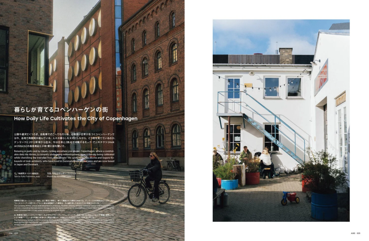 暮らしが育てるコペンハーゲンの街 How Daily Life Cultivates the City of Copenhagen 公園や運河でくつろぎ、自転車でどこへでも行ける。心地良い日常が見つくコペンハーゲンでは今、各地で再開発が進んでいる。人々の暮らしを大切にしながら、どう市を育てているのか。デンマークに2012年頃から住み、今は日本と2拠点で活動するモック・アーキテクツ（mok architects）の森田美紀と小林優に話を聞いた。 Relaxing in parks and by canals, cycling anywhere you please. Copenhagen, where a comfortable daily life thrives, is currently undergoing redevelopment. How is the city being cultivated while cherishing the everyday lives of its people? We spoke with Miki Morita and Suguru Kobayashi of mok architects, who have lived in Denmark since around 2012 and are now based in Japan and Denmark. 文 / 桑島 葉歩 (AXIS 編集部) Text by Kaho Kawahima, Axis 写真 / アレクサンダー・フッツィア Photos by Alexander Hutsia 再開発が進むカールスバーグ地区。古い煉瓦の建物と、新しく建設された建物が共存する。デンマークの伝統的なビールメーカー「カールスバーグ」の家やホップなどの資材保管場だった建物は、その趣を残したままホテルに改築されている。 The Carlsberg district, where redevelopment is underway. Facilities utilizing old brick buildings coexist with newly constructed ones. A building that was once a storage facility for barley and hops for the traditional Danish beer maker Carlsberg has been converted into a hotel while retaining its original charm. デモクラシー・ガレージというNPO法人によって運営されている。 The Democracy Garage in the developing Nordvest district, operated by the community organization We Do Democracy. It hosts gatherings that anyone can casually attend, from election events to wedding parties, fostering interaction among people from diverse backgrounds. 034 AXIS 035