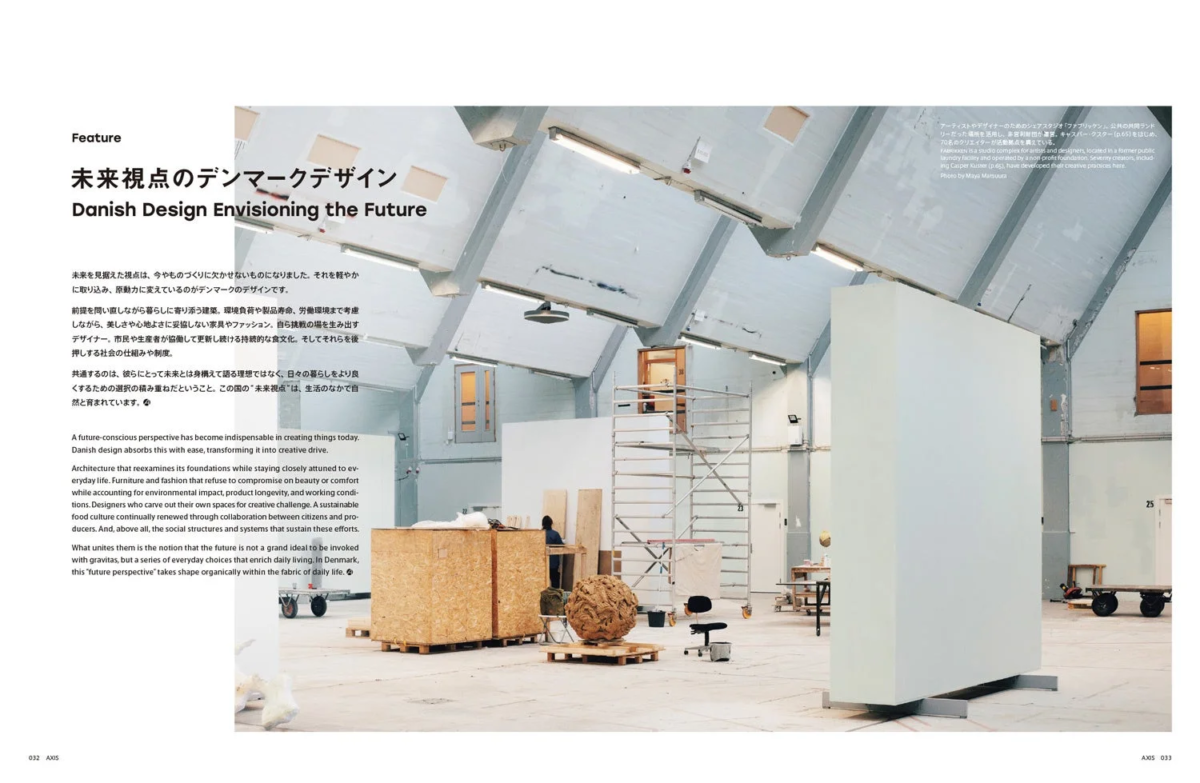 Feature 未来視点のデンマークデザイン Danish Design Envisioning the Future 未来を見据えた視点は、今やものづくりに欠かせないものになりました。それを軽やかに取り込み、原動力に変えているのがデンマークのデザインです。 前提を問い直しながら暮らしに寄り添う建築、環境負荷や製品寿命、労働環境まで考慮 しながら、美しさや心地よさに妥協しない家具やファッション。自ら挑戦の場を生み出す デザイナー、市民や生産者が協働して更新し続ける持続的な食文化。そしてそれらを後 押しする社会の仕組みや制度。 共通するのは、彼らにとって未来とは身構えて語る理想ではなく、日々の暮らしをより良 くするための選択の積み重ねだということです。この国の“未来視点”は、生活のなかで自 然と育まれています。 A future-conscious perspective has become indispensable in creating things today. Danish design absorbs this with ease, transforming it into creative drive. Architecture that reexamines its foundations while staying closely attuned to ev- eryday life. Furniture and fashion that refuse to compromise on beauty or comfort while accounting for environmental impact, product longevity, and working condi- tions. Designers who carve out their own spaces for creative challenge. A sustainable food culture continually renewed through collaboration between citizens and pro- ducers. And, above all, the social structures and systems that sustain these efforts. What unites them is the notion that the future is not a grand ideal to be invoked with gravitas, but a series of everyday choices that enrich daily living. In Denmark, this "future perspective" takes shape organically within the fabric of daily life. アーティストやデザイナーのためのシェアスタジオ「ファブリッケン」。公共の共同ランド リーだった場所を活用し、非営利財団が運営。キャスパー・クスター (p.65) をはじめ、 70名のクリエイターが活動拠点を構えている。 Fabrikken is a shared studio for artists and designers, located in a former public laundry facility and operated by a non-profit foundation. Seventy creators, includ- ing Casper Kuster (p.65), have developed their creative practices here. Photo by Maya Matsuiuta AXIS 032 AXIS 033