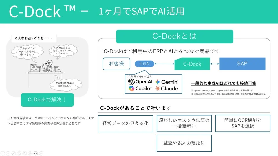 C-Dockは、SAPなどの既存ERPと生成AIを連携させ、データ分析、業務自動化、経営データの可視化を支援するソリューションです。OpenAI、Gemini等多様なAIと接続し、マスタ更新、OCR連携、監査確認などの機能を提供します。