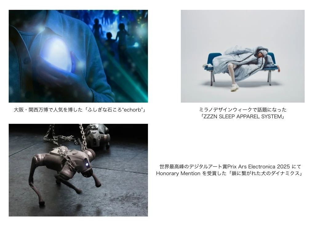 大阪・関西万博で人気を博した「ふしぎな石ころ"echorb"」 ミラノデザインウィークで話題になった「ZZZN SLEEP APPAREL SYSTEM」 世界最高峰のデジタルアート賞Prix Ars Electronica 2025 にて Honorary Mention を受賞した「鎖に繋がれた犬のダイナミクス」