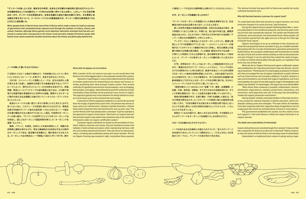 「デンマークのオーガニック食」といえば、食文化や科学、社会などの文脈から総合的に捉えるガストロノミーの先駆的存在として名を馳せたノーマ（Noma）を思い浮かべる人は多い。しかしノーマに注目が集まる一方で、デンマークの日常食もまた、未来を見据えた視点で進化を続けてきた。その背景にある歴史や考え方について、フードジャーナリストの岩島佐和子と、デンマーク食文化研究家のくらもとさちこに話を聞いた。 When people think of Danish food, many think of Noma, which made a name for itself as a pioneer of gastronomy that comprehensively captures food through the contexts of culture, science, and society. However, although Noma garners much attention, Denmark's everyday food has also continued to evolve with a perspective to the future. Food journalist Sawako Kimishima spoke with Danish food culture researcher Sachiko Kuramoto about the history and philosophy behind this. ノーマは降って湧いたわけではない Noma did not appear out of nowhere. 21世紀の4分の1が過ぎた現時点で、今世紀最大のレストラン界のトピックのひとつに「ノーマ」を挙げて、否定する声はないだろう。 2003年、コペンハーゲンに開業したノーマは、足元の自然と人間の営みを見つめ直し、独創的な料理でその価値を提示するというアプローチによって、現代のガストロノミーの方向性を決定付けた。採集、発酵、熟成といったプリミティブな食材調達と加工法は、どの国や地域でも実践可能な普遍性ゆえに世界中が追随。環境やエネルギーなど現代が抱える社会課題とも結び付いていっそうクローズアップされることとなった。 美食のイメージから遠い国でいきなり登場したかに見えた（必ずと言ってよいほど、このフレーズが枕詞に使われたものだ）が、現在在住歴30年のデンマーク食文化研究家・くらもとさちこは「ノーマ誕生の気運が醸成される土壌はすでにあった」と語る。代表例がオーガニックへの取り組み。「デンマークは世界でどこよりも早くオーガニック法を制定し、国によるオーガニック認証制度を導入した“オーガニック先進国”なんです」。 循環、バランス、多様性、自然らしさを基本原則として、周囲の自然環境と調和を保ちながら、野生の動植物の生息地を守るのが欧州のオーガニックである。固定種や在来種など、種の保存にも力を入れNoma did not appear out of nowhere. With a quarter of the 21st century now past, no one would deny that Noma is one of the biggest topics in the restaurant world of this century. Opened in Copenhagen in 2003, Noma determined the direction of modern gastronomy by reexamining local nature and human activities, presenting their value through creative cuisine. Their ancient methods of ingredient procurement and processing—such as foraging, fermentation, and aging—were followed around the world due to the universality; these activities can be practiced in any country or region. This approach gained even more attention for being relevant to modern social issues such as the environment and energy. It seemed as if Noma appeared suddenly in a country far removed from the image of gastronomy (back then, this phrase was almost always used as an introduction). However, Sachiko Kuramoto, a Danish food culture researcher who has lived there for over 30 years, says, "The soil for Noma's birth had already been cultivated." A prime example is the approach to organic food culture. "Denmark is an 'organic pioneer' that enacted organic laws earlier than anywhere else in the world and introduced a state-run organic certification system." European organic standards are based on the principles of circulation, balance, diversity, and nature; they are intended to protect the habitats of wild animals and plants while maintaining harmony with the surrounding natural environment. They also focus on seed preservation, including open-pollinated variety and native varieties. The Act on Organic Farming was enacted in 1987, long before Noma opened. に確実にノーマが生まれる精神風土は耕されていたのかもしれない。 なぜ、オーガニック先進国になったのか？ デンマークがオーガニック先進国になった理由を理解するには、社会構造の変化を知る必要があります」とくらもとは言う。 第二次世界大戦後の高度経済成長期、女性の社会進出が進み、家で料理をつくることが減った。市場には、加工品や半加工品、調理済み食品があふれた。そんな1960～70年代から90年代までを「デンマーク食文化の暗黒時代」と呼ぶ人も多い。 アンチテーゼとして動き出したのがオーガニックだった。簡素な事例として1974年創業のアウリオン社―ルドルフ・シュタイナーが提唱するバイオダイナミック農業の考え方に共鳴し、地元の農家と協働で地産や古来種の麦の販売、パンの製造・販売を手がける―が果たした役割をくらもとは評価する。食の根幹を成す麦という食材によって、デンマークの食卓にオーガニックの種を蒔いたと言えるからだ。 87年、世界初のオーガニック法とオーガニック認証制度が立ち上がったが、「推進の仕方がデンマークらしい」とくらもと。「つくっても売れなければ意味がないと考える彼らは、給食や社会食といった公共の厨房でのオーガニック食材の使用を奨励したのです」。公的な食堂では60%以上の食材のオーガニック化が推奨され、多くの自治体も幼稚園や高齢者施設などで60%以上のオーガニック化を目標に掲げる。ちなみにコペンハーゲンではすでに80%に達しているという。 「施策を動かしているのは人々の“協働”です。農家、流通機関、小売業、行政、研究者、消費者、それぞれが自分の役割を果たす。そうして市場主導型のオーガニック生産の仕組みを築いているのです」。 現地の教育機関で学び、企業で働き、子育てを経験した彼女は、「自分の得意分野を生かす」というデンマークの教育に彼らの国民性を感じ取ってきた。「社会を構成する全員が各々の得意分野で協力し合い、ひとりでは成し得ない大きな目的を目指すというスタイルが、いろんなところで生きている」。 制度をつくるのは国だが、動かし支えるのは市民。その堅固なスクラムがデンマークをオーガニック先進国たらしめる所以だろう。 スモープロの豊かさとサステナビリティ ノーマを訪れるのは圧倒的に外国からのゲストだ。「私たちデンマーク在住者のためのレストランという感覚はない」。くらもとはむしろ日常食のスモープロに、デンマークの食が向かう先を見る。 the spiritual climate that gave birth to Noma was quietly but surely cultivated during this time. Why did Denmark become a pioneer for organic food? "To understand why Denmark became an organic pioneer, one must know the changes in its social structure," says Kuramoto. During the rapid economic growth following World War II, women's participation in the workforce advanced, and the time spent cooking at home was dramatically reduced. The market was flooded with processed, semi-processed, and precooked foods. Many people call this transition period from the 1960s and 70s to the gos the "Dark Age of Danish Food Culture." Organic food began to act as an antithesis to this. Kuramoto admires the role played by Aurion, founded in 1974, as a notable example. Resonating with the concept of biodynamic agriculture pioneered by Rudolf Steiner, the company collaborated with local farmers to handle the sale of local and ancient wheat varieties as well as the production and sale of bread. It can be said that they sowed the seeds of organic culture on Danish dining tables through grains, an ingredient that forms the root of their diet. When the Act on Organic Farming and organic certification system were established, "the way they promoted it was very Danish," accord-ing to Kuramoto. "Thinking that it is meaningless to produce it if it doesn't sell, they encouraged the use of organic ingredients in public kitchens such as school lunches and company cafeterias." In public canteens, it was recommended to use at least 60% organic ingredients, and many municipalities set a goal of over 60% organic usage in kindergartens and elderly care facilities. In Copenhagen, this figure has now reached 80%. "What drives these measures is people's collaboration. Farmers, distribution organizations, retailers, government, researchers, and consumers—each plays their own role. In this way, they are building a market-led organic production mechanism." Having studied, worked, and raised children in Denmark, Kuramo-to has sensed the national character in Danish education, which em-phasizes utilizing one's own strengths. "The style where all members of society cooperate with their respective areas of expertise to aim for a large goal that cannot be achieved alone is found in many places." The government establishes the system, but the citizens move and support it. That solid alliance is likely the reason Denmark is an organic pioneer. The deep and sustainability of smørrebrød Guests visiting Noma are overwhelmingly from abroad. "It does not feel like a restaurant for those of us who live in Denmark." Rather, Kuramo-to sees the future of Danish food in the everyday meal of smørrebrød. Smørrebrød is a traditional food culture of eating various ingre- AXIS 072 AXIS 073